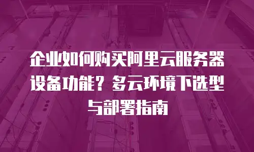 企业如何购买阿里云服务器设备功能？多云环境下选型与部署指南