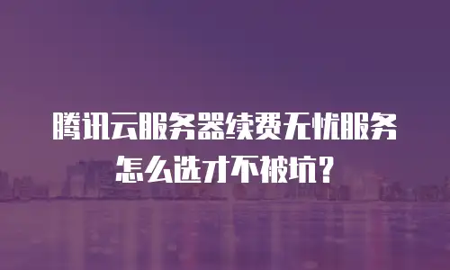 腾讯云服务器续费无忧服务怎么选才不被坑？