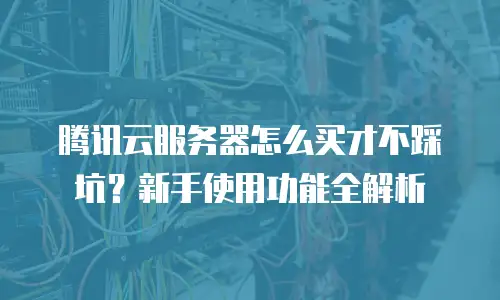 腾讯云服务器怎么买才不踩坑？新手使用功能全解析
