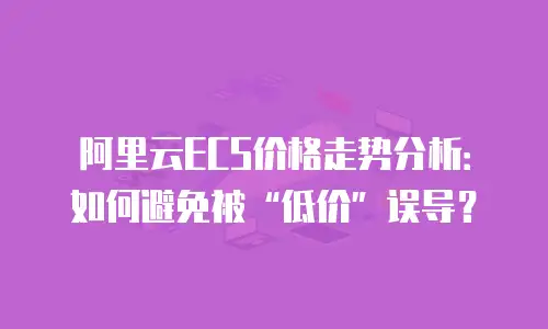 阿里云ECS价格走势分析：如何避免被&ldquo;低价&rdquo;误导？