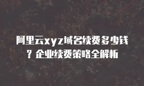 阿里云xyz域名续费多少钱？企业续费策略全解析