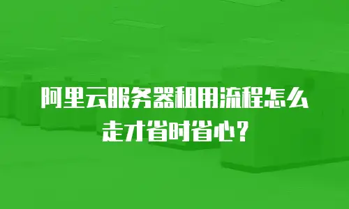 阿里云服务器租用流程怎么走才省时省心？