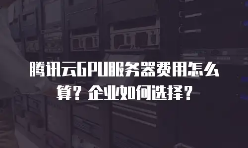 腾讯云GPU服务器费用怎么算？企业如何选择？