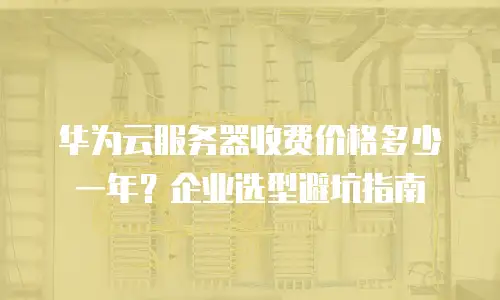 华为云服务器收费价格多少一年？企业选型避坑指南