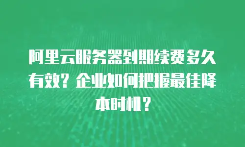 阿里云服务器到期续费多久有效？企业如何把握最佳降本时机？