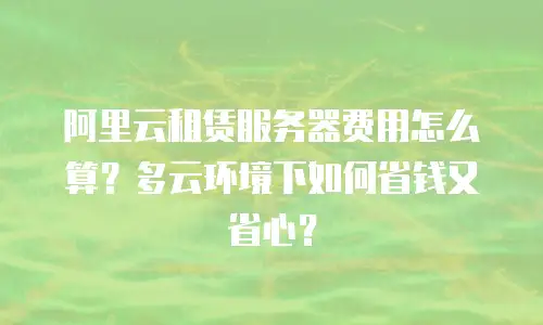 阿里云租赁服务器费用怎么算？多云环境下如何省钱又省心？