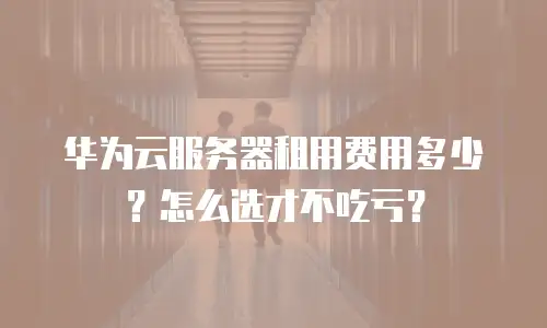 华为云服务器租用费用多少？怎么选才不吃亏？