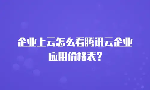 企业上云怎么看腾讯云企业应用价格表？