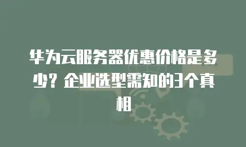 华为云服务器优惠价格是多少？企业选型需知的3个真相