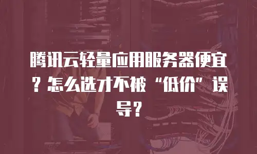 腾讯云轻量应用服务器便宜？怎么选才不被“低价”误导？