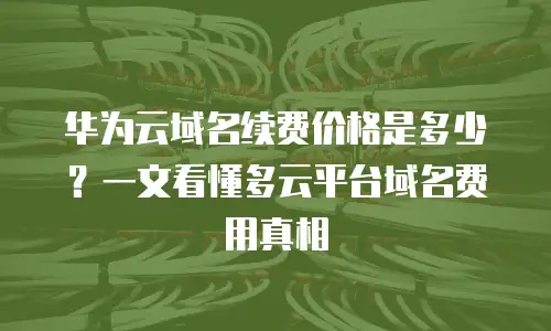 华为云域名续费价格是多少？一文看懂多云平台域名费用真相