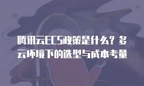 腾讯云ECS政策是什么？多云环境下的选型与成本考量