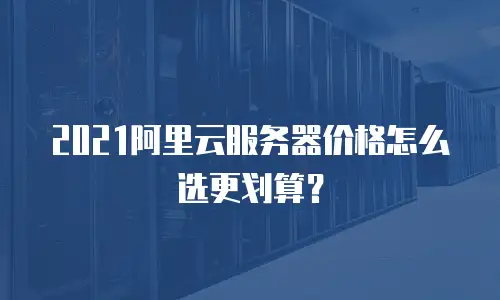 2021阿里云服务器价格怎么选更划算？