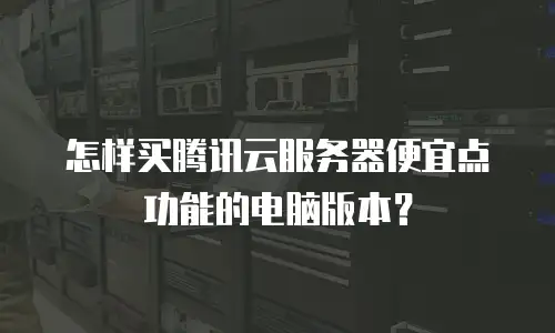 怎样买腾讯云服务器便宜点功能的电脑版本？