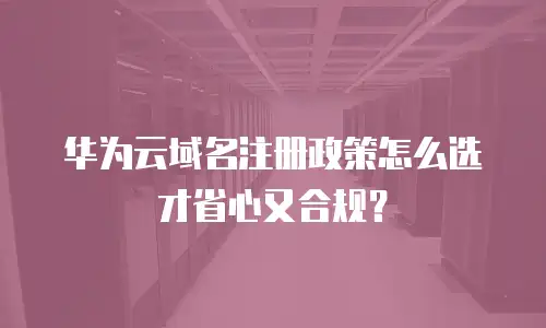 华为云域名注册政策怎么选才省心又合规？