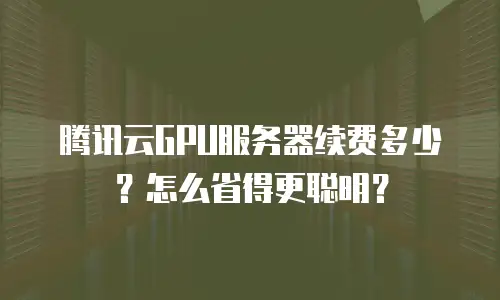 腾讯云GPU服务器续费多少？怎么省得更聪明？