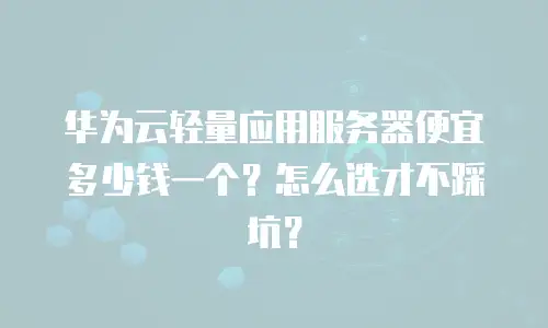 华为云轻量应用服务器便宜多少钱一个？怎么选才不踩坑？
