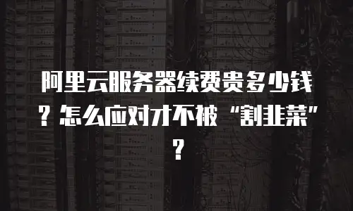 阿里云服务器续费贵多少钱？怎么应对才不被“割韭菜”？