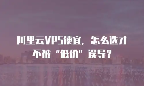 阿里云VPS便宜，怎么选才不被“低价”误导？
