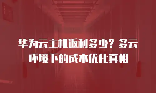 华为云主机返利多少？多云环境下的成本优化真相