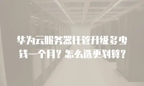 华为云服务器托管升级多少钱一个月？怎么选更划算？