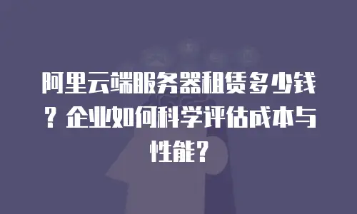 阿里云端服务器租赁多少钱？企业如何科学评估成本与性能？