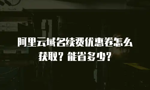 阿里云域名续费优惠卷怎么获取？能省多少？