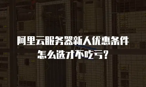 阿里云服务器新人优惠条件怎么选才不吃亏？