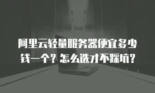阿里云轻量服务器便宜多少钱一个？怎么选才不踩坑？