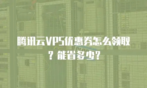 腾讯云VPS优惠券怎么领取？能省多少？