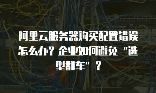 阿里云服务器购买配置错误怎么办？企业如何避免“选型翻车”？