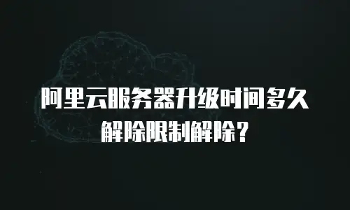阿里云服务器升级时间多久解除限制解除？