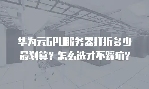 华为云GPU服务器打折多少最划算？怎么选才不踩坑？