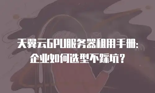 天翼云GPU服务器租用手册：企业如何选型不踩坑？