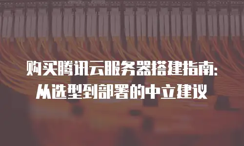 购买腾讯云服务器搭建指南：从选型到部署的中立建议