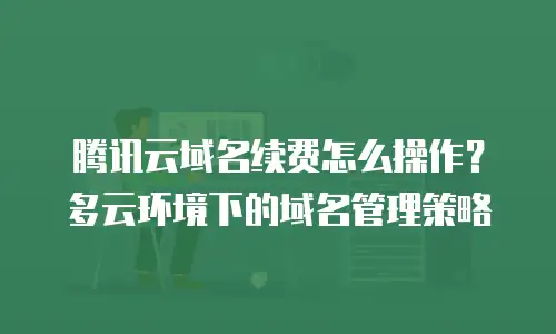 腾讯云域名续费怎么操作？多云环境下的域名管理策略
