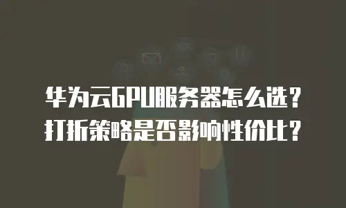 华为云GPU服务器怎么选？打折策略是否影响性价比？