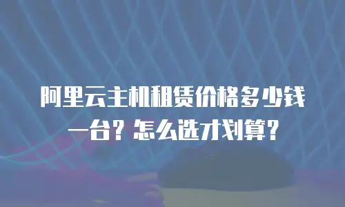 阿里云主机租赁价格多少钱一台？怎么选才划算？