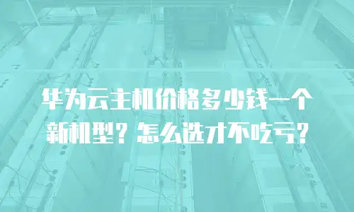 华为云主机价格多少钱一个新机型？怎么选才不吃亏？