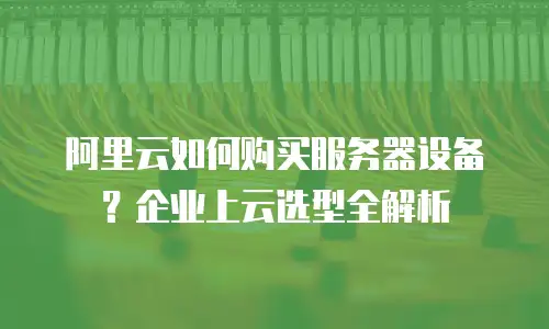 阿里云如何购买服务器设备？企业上云选型全解析