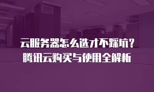 云服务器怎么选才不踩坑？腾讯云购买与使用全解析