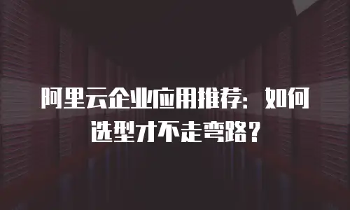 阿里云企业应用推荐：如何选型才不走弯路？
