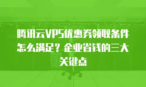 腾讯云VPS优惠券领取条件怎么满足？企业省钱的三大关键点