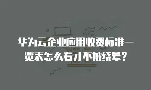 华为云企业应用收费标准一览表怎么看才不被绕晕？
