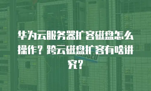 华为云服务器扩容磁盘怎么操作？跨云磁盘扩容有啥讲究？