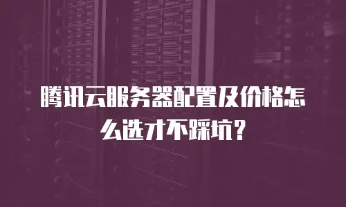 腾讯云服务器配置及价格怎么选才不踩坑？