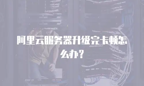 阿里云服务器升级完卡顿怎么办？