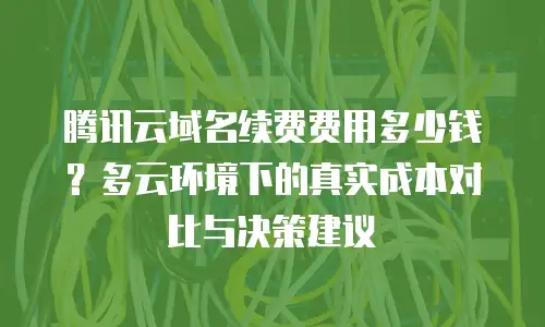 腾讯云域名续费费用多少钱？多云环境下的真实成本对比与决策建议