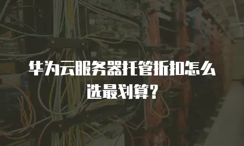 华为云服务器托管折扣怎么选最划算？