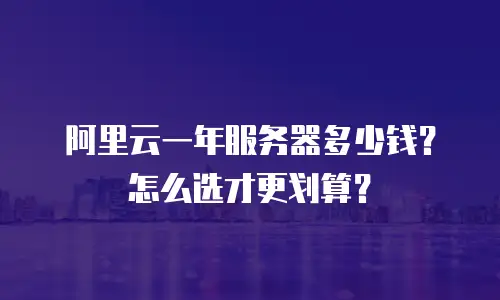 阿里云一年服务器多少钱？怎么选才更划算？